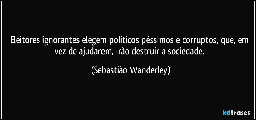 Eleitores ignorantes elegem políticos péssimos e corruptos, que, em vez de ajudarem, irão destruir a sociedade. (Sebastião Wanderley)