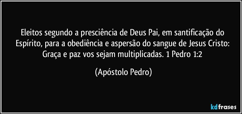 Eleitos segundo a presciência de Deus Pai, em santificação do Espírito, para a obediência e aspersão do sangue de Jesus Cristo: Graça e paz vos sejam multiplicadas. 1 Pedro 1:2 (Apóstolo Pedro)