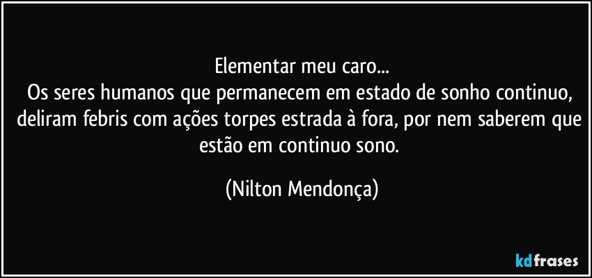 Elementar meu caro...
Os seres humanos que permanecem em estado de sonho continuo, deliram febris com ações torpes estrada à fora, por nem saberem que estão em continuo sono. (Nilton Mendonça)