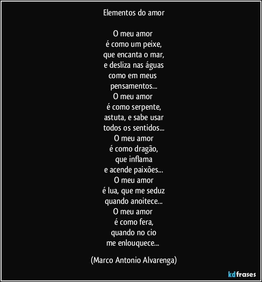 Elementos do amor

O meu amor 
é como um peixe,
que encanta o mar,
e desliza nas águas
como em meus 
pensamentos...
O meu amor 
é como serpente,
astuta, e sabe usar
todos os sentidos...
O meu amor
é como dragão,
que inflama
e acende paixões...
O meu amor
é lua, que me seduz
quando anoitece...
O meu amor 
é como fera,
quando no cio
me enlouquece... (Marco Antonio Alvarenga)