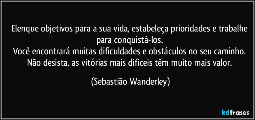 Elenque objetivos para a sua vida, estabeleça prioridades e trabalhe para conquistá-los.  
Você encontrará muitas dificuldades e obstáculos no seu caminho. 
Não desista, as vitórias mais difíceis têm muito mais valor. (Sebastião Wanderley)