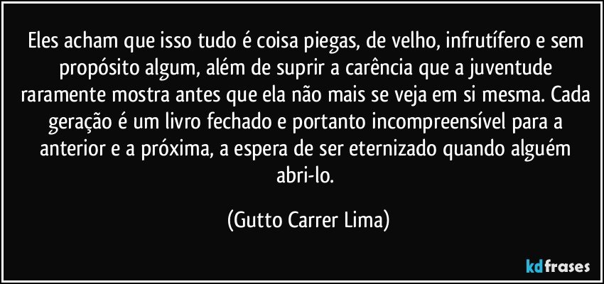 Eles acham que isso tudo é coisa piegas, de velho, infrutífero e sem propósito algum, além de suprir a carência que a juventude raramente mostra antes que ela não mais se veja em si mesma. Cada geração é um livro fechado e portanto incompreensível para a anterior e a próxima, a espera de ser eternizado quando alguém abri-lo. (Gutto Carrer Lima)