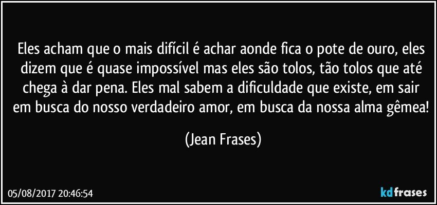 Eles acham que o mais difícil é achar aonde fica o pote de ouro, eles dizem que é quase impossível mas eles são tolos, tão tolos que até chega à dar pena. Eles mal sabem a dificuldade que existe, em sair em busca do nosso verdadeiro amor, em busca da nossa alma gêmea! (Jean Frases)