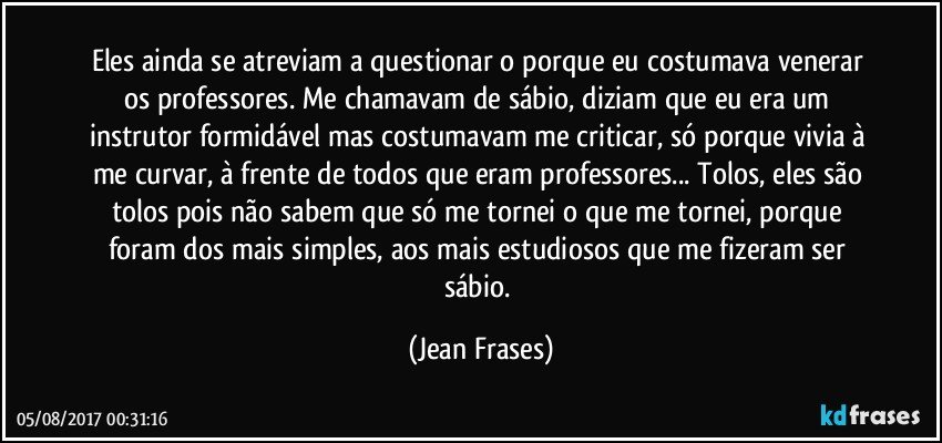 Eles ainda se atreviam a questionar o porque eu costumava venerar os professores. Me chamavam de sábio, diziam que eu era um instrutor formidável mas costumavam me criticar, só porque vivia à me curvar, à frente de todos que eram professores... Tolos, eles são tolos pois não sabem que só me tornei o que me tornei, porque foram dos mais simples, aos mais estudiosos que me fizeram ser sábio. (Jean Frases)