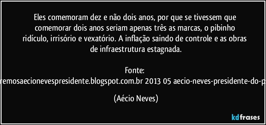 Eles comemoram dez e não dois anos, por que se tivessem que comemorar dois anos seriam apenas três as marcas, o pibinho ridículo, irrisório e vexatório. A inflação saindo de controle e as obras de infraestrutura estagnada.

Fonte: http://www.queremosaecionevespresidente.blogspot.com.br/2013/05/aecio-neves-presidente-do-psdb-estreia.html (Aécio Neves)
