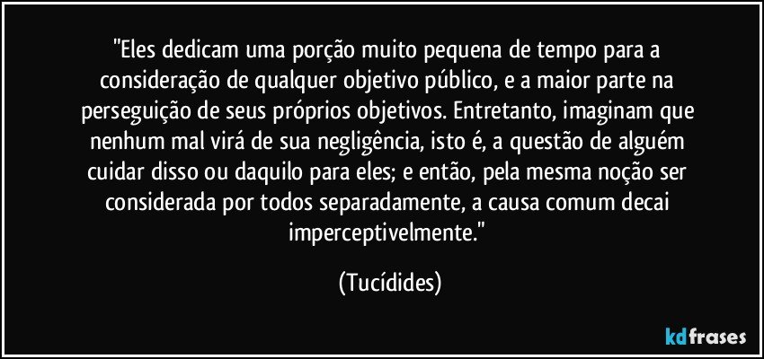 "Eles dedicam uma porção muito pequena de tempo para a consideração de qualquer objetivo público, e a maior parte na perseguição de seus próprios objetivos. Entretanto, imaginam que nenhum mal virá de sua negligência, isto é, a questão de alguém cuidar disso ou daquilo para eles; e então, pela mesma noção ser considerada por todos separadamente, a causa comum decai imperceptivelmente." (Tucídides)