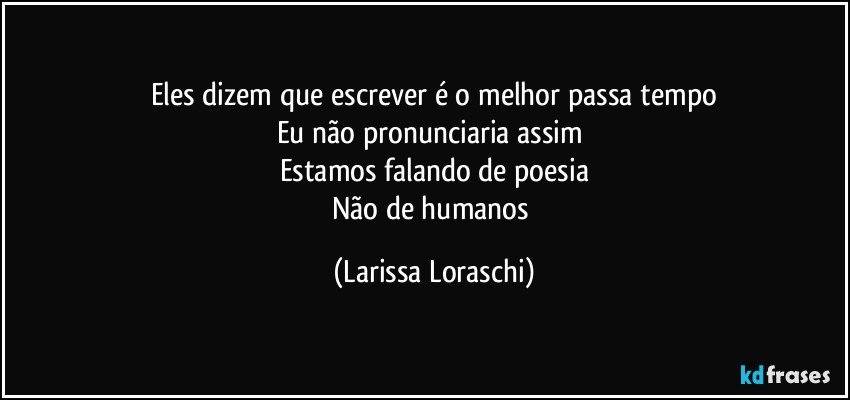 Eles dizem que escrever é o melhor passa tempo
Eu não pronunciaria assim 
Estamos falando de poesia
Não de humanos (Larissa Loraschi)