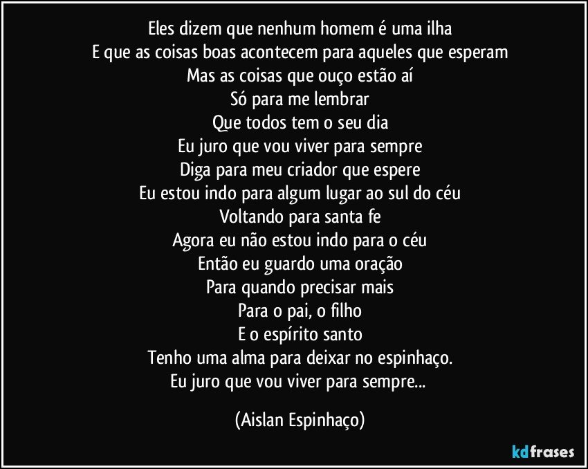 Eles dizem que nenhum homem é uma ilha
E que as coisas boas acontecem para aqueles que esperam
Mas as coisas que ouço estão aí
Só para me lembrar
Que todos tem o seu dia
Eu juro que vou viver para sempre
Diga para meu criador que espere
Eu estou indo para algum lugar ao sul do céu
Voltando para santa fe
Agora eu não estou indo para o céu
Então eu guardo uma oração
Para quando precisar mais
Para o pai, o filho
E o espírito santo
Tenho uma alma para deixar no espinhaço.
Eu juro que vou viver para sempre... (Aislan Espinhaço)