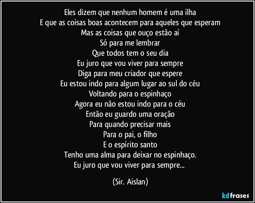 Eles dizem que nenhum homem é uma ilha
E que as coisas boas acontecem para aqueles que esperam
Mas as coisas que ouço estão aí
Só para me lembrar
Que todos tem o seu dia
Eu juro que vou viver para sempre
Diga para meu criador que espere
Eu estou indo para algum lugar ao sul do céu
Voltando para o espinhaço
Agora eu não estou indo para o céu
Então eu guardo uma oração
Para quando precisar mais
Para o pai, o filho
E o espírito santo
Tenho uma alma para deixar no espinhaço.
Eu juro que vou viver para sempre... (Sir. Aislan)