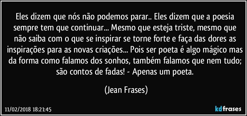 Eles dizem que nós não podemos parar.. Eles dizem que a poesia sempre tem que continuar... Mesmo que esteja triste, mesmo que não saiba com o que se inspirar se torne forte e faça das dores as inspirações para as novas criações... Pois ser poeta é algo mágico mas da forma como falamos dos sonhos, também falamos que nem tudo; são contos de fadas! - Apenas um poeta. (Jean Frases)