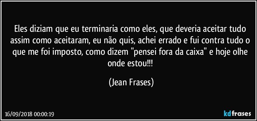 Eles diziam que eu terminaria como eles, que deveria aceitar tudo assim como aceitaram, eu não quis, achei errado e fui contra tudo o que me foi imposto, como dizem "pensei fora da caixa" e hoje olhe onde estou!!! (Jean Frases)