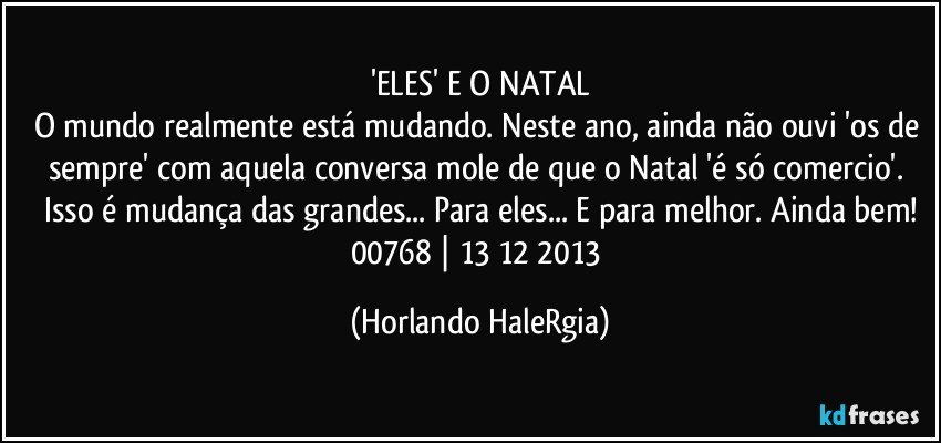 'ELES' E O NATAL
O mundo realmente está mudando. Neste ano, ainda não ouvi  'os de sempre' com aquela conversa mole de que o Natal  'é só comercio'.  Isso é mudança das grandes... Para eles... E para melhor. Ainda bem!
00768 | 13/12/2013 (Horlando HaleRgia)