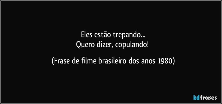 Eles estão trepando...
Quero dizer, copulando! (Frase de filme brasileiro dos anos 1980)