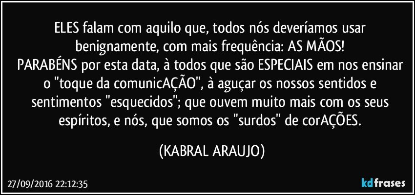 ELES falam com aquilo que, todos nós deveríamos usar benignamente, com mais frequência: AS MÃOS! 
PARABÉNS por esta data, à todos que são ESPECIAIS em nos ensinar o "toque da comunicAÇÃO", à aguçar os nossos sentidos e sentimentos "esquecidos"; que ouvem muito mais com os seus espíritos, e nós, que somos os "surdos" de corAÇÕES. (KABRAL ARAUJO)
