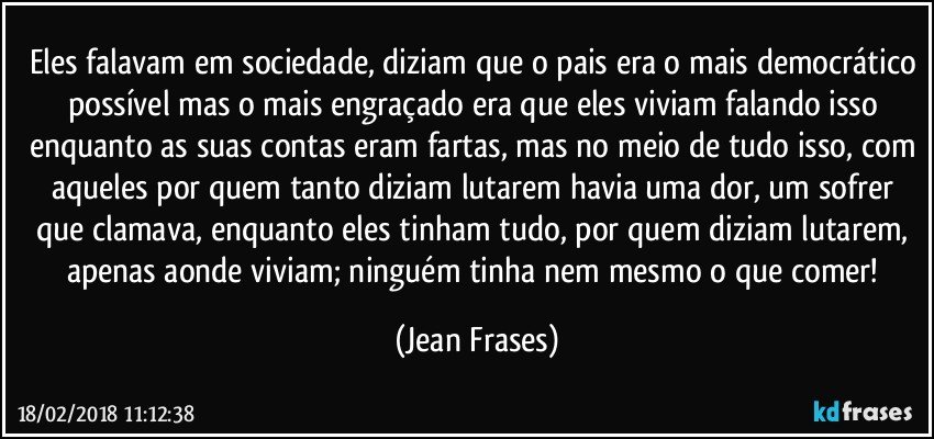 Eles falavam em sociedade, diziam que o pais era o mais democrático possível mas o mais engraçado era que eles viviam falando isso enquanto as suas contas eram fartas, mas no meio de tudo isso, com aqueles por quem tanto diziam lutarem havia uma dor, um sofrer que clamava, enquanto eles tinham tudo, por quem diziam lutarem, apenas aonde viviam; ninguém tinha nem mesmo o que comer! (Jean Frases)