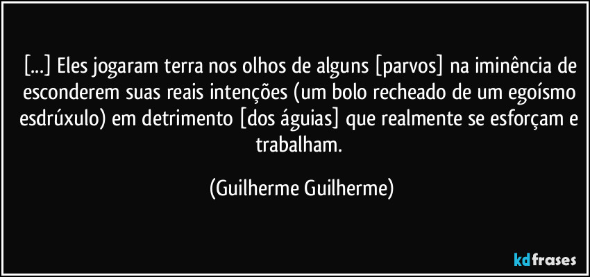 [...] Eles jogaram terra nos olhos de alguns [parvos] na iminência de esconderem suas reais intenções (um bolo recheado de um egoísmo esdrúxulo) em detrimento [dos águias] que realmente se esforçam e trabalham. (Guilherme Guilherme)