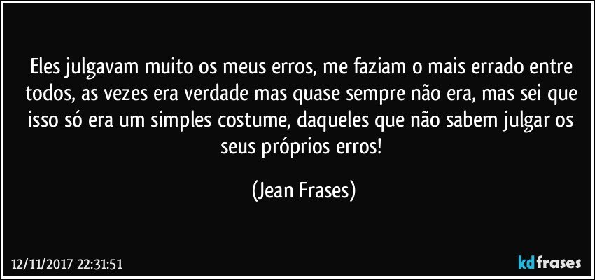 Eles julgavam muito os meus erros, me faziam o mais errado entre todos, as vezes era verdade mas quase sempre não era, mas sei que isso só era um simples costume, daqueles que não sabem julgar os seus próprios erros! (Jean Frases)