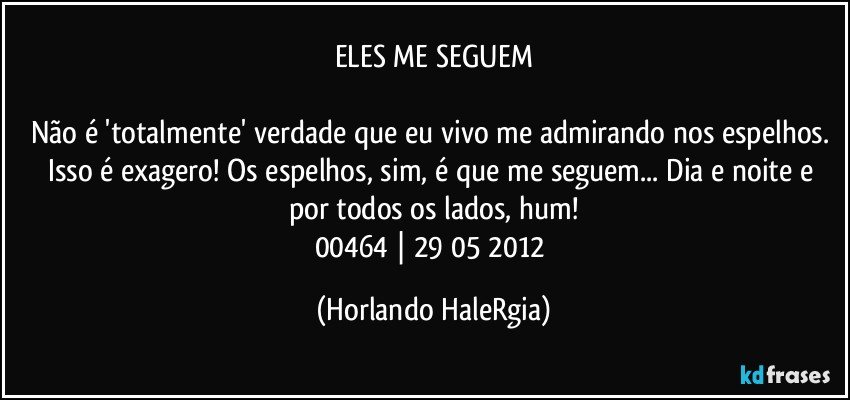 ELES ME SEGUEM

Não é 'totalmente' verdade que eu vivo me admirando nos espelhos. Isso é exagero! Os espelhos, sim, é que me seguem... Dia e noite e por todos os lados, hum!
00464 | 29/05/2012 (Horlando HaleRgia)