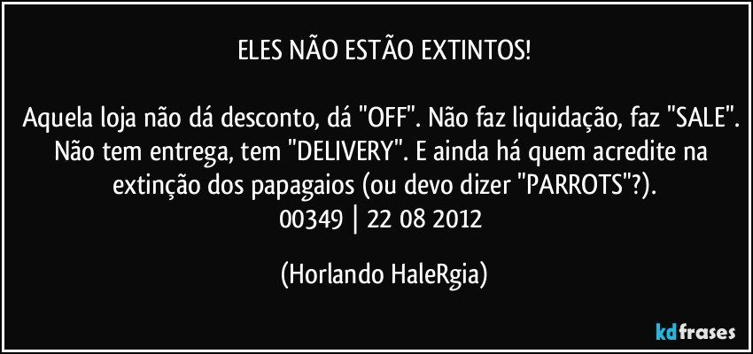 ELES NÃO ESTÃO EXTINTOS!

Aquela loja não dá desconto, dá "OFF". Não faz liquidação, faz "SALE". Não tem entrega, tem "DELIVERY". E ainda há quem acredite na extinção dos papagaios (ou devo dizer "PARROTS"?).
00349 | 22/08/2012 (Horlando HaleRgia)