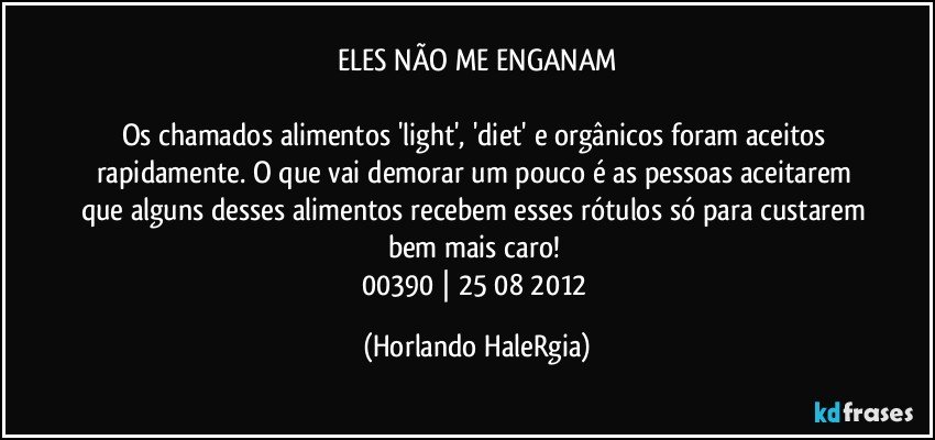 ELES NÃO ME ENGANAM

Os chamados alimentos 'light', 'diet' e orgânicos foram aceitos rapidamente. O que vai demorar um pouco é as pessoas aceitarem que alguns desses alimentos recebem esses rótulos só para custarem bem mais caro! 
00390 | 25/08/2012 (Horlando HaleRgia)