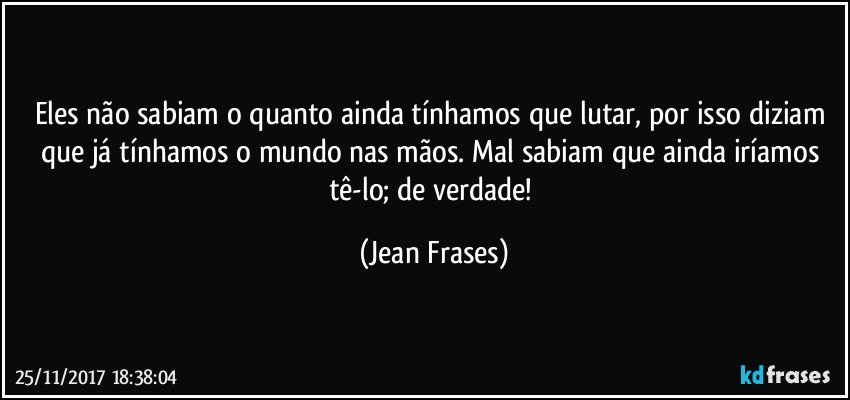 Eles não sabiam o quanto ainda tínhamos que lutar, por isso diziam que já tínhamos o mundo nas mãos. Mal sabiam que ainda iríamos tê-lo; de verdade! (Jean Frases)