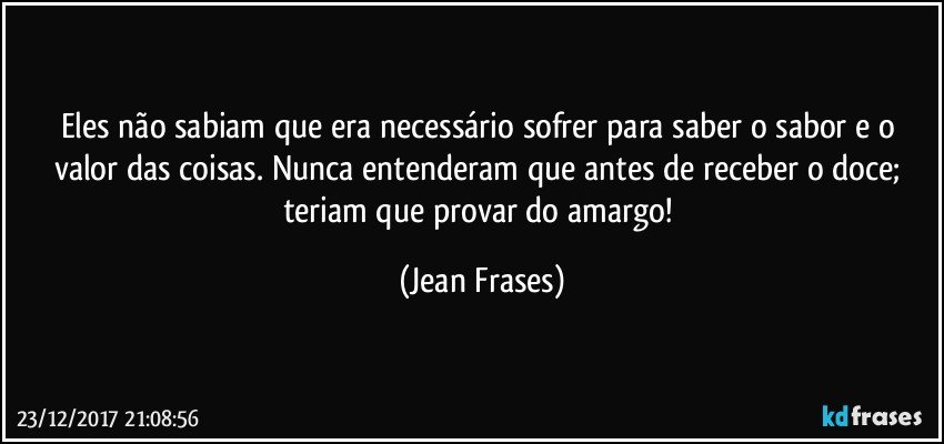 Eles não sabiam que era necessário sofrer para saber o sabor e o valor das coisas. Nunca entenderam que antes de receber o doce; teriam que provar do amargo! (Jean Frases)