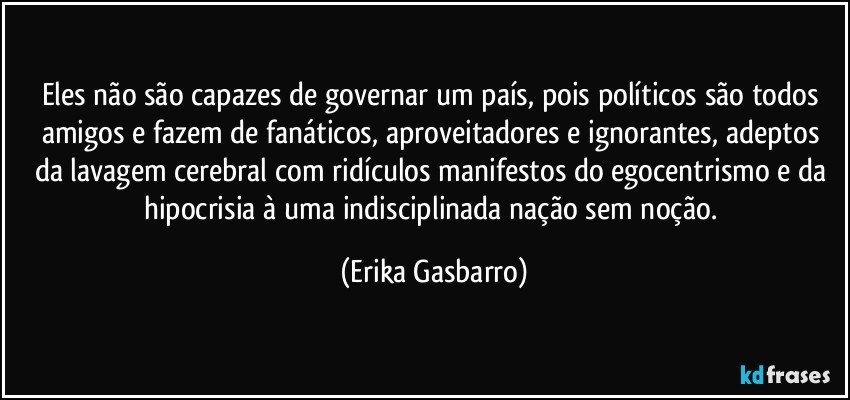 Eles não são capazes de governar um país, pois políticos são todos amigos e fazem de fanáticos, aproveitadores e ignorantes, adeptos da lavagem cerebral com ridículos manifestos do egocentrismo e da hipocrisia à uma indisciplinada nação sem noção. (Erika Gasbarro)