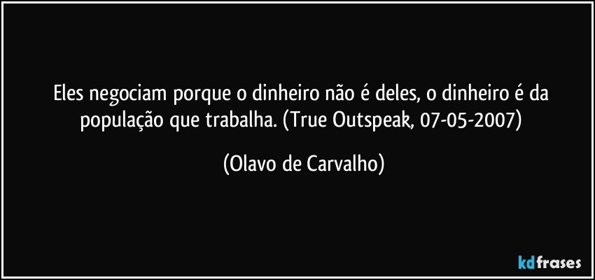 Eles negociam porque o dinheiro não é deles, o dinheiro é da população que trabalha. (True Outspeak, 07-05-2007) (Olavo de Carvalho)