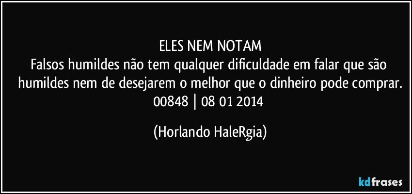 ELES NEM NOTAM
Falsos humildes não tem qualquer dificuldade em falar que são humildes nem de desejarem o melhor que o dinheiro pode comprar.
00848 | 08/01/2014 (Horlando HaleRgia)