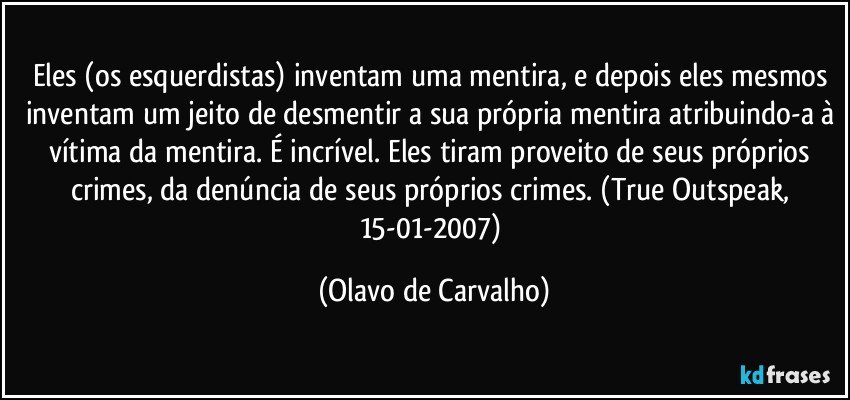 Eles (os esquerdistas) inventam uma mentira, e depois eles mesmos inventam um jeito de desmentir a sua própria mentira atribuindo-a à vítima da mentira. É incrível. Eles tiram proveito de seus próprios crimes, da denúncia de seus próprios crimes. (True Outspeak, 15-01-2007) (Olavo de Carvalho)