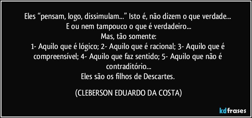Eles “pensam, logo, dissimulam...” Isto é, não dizem o que verdade... E/ou nem tampouco o que é verdadeiro...
Mas, tão somente:
1-	Aquilo que é lógico; 2-	Aquilo que é racional; 3-	Aquilo que é compreensível; 4-	Aquilo que faz sentido; 5-	Aquilo que não é contraditório...
Eles são os filhos de Descartes. (CLEBERSON EDUARDO DA COSTA)