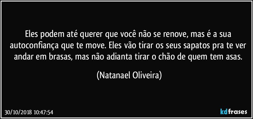 Eles podem até querer que você não se renove, mas é a sua autoconfiança que te move. Eles vão tirar os seus sapatos pra te ver andar em brasas, mas não adianta tirar o chão de quem tem asas. (Natanael Oliveira)