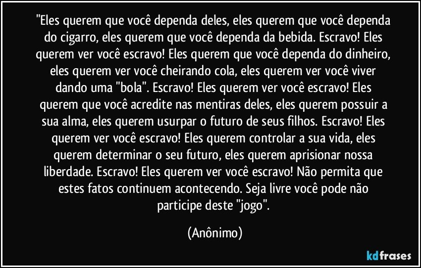 "Eles querem que você dependa deles, eles querem que você dependa do cigarro, eles querem que você dependa da bebida. Escravo! Eles querem ver você escravo! Eles querem que você dependa do dinheiro, eles querem ver você cheirando cola, eles querem ver você viver dando uma "bola". Escravo! Eles querem ver você escravo! Eles querem que você acredite nas mentiras deles, eles querem possuir a sua alma, eles querem usurpar o futuro de seus filhos. Escravo! Eles querem ver você escravo! Eles querem controlar a sua vida, eles querem determinar o seu futuro, eles querem aprisionar nossa liberdade. Escravo! Eles querem ver você escravo! Não permita que estes fatos continuem acontecendo. Seja livre você pode não participe deste "jogo". (Anônimo)