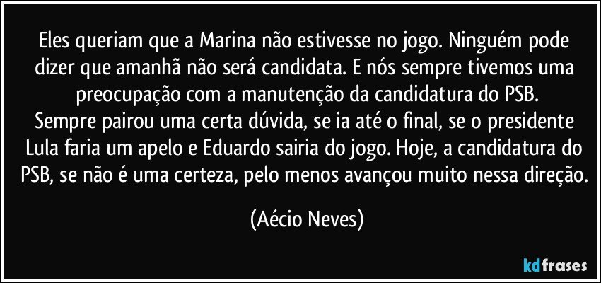 Eles queriam que a Marina não estivesse no jogo. Ninguém pode dizer que amanhã não será candidata. E nós sempre tivemos uma preocupação com a manutenção da candidatura do PSB.
Sempre pairou uma certa dúvida, se ia até o final, se o presidente Lula faria um apelo e Eduardo sairia do jogo. Hoje, a candidatura do PSB, se não é uma certeza, pelo menos avançou muito nessa direção. (Aécio Neves)