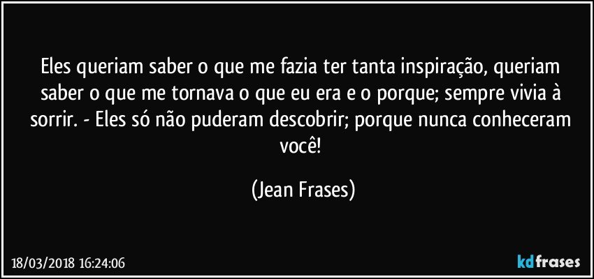 Eles queriam saber o que me fazia ter tanta inspiração, queriam saber o que me tornava o que eu era e o porque; sempre vivia à sorrir. - Eles só não puderam descobrir; porque nunca conheceram você! (Jean Frases)