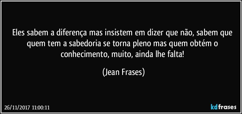 Eles sabem a diferença mas insistem em dizer que não, sabem que quem tem a sabedoria se torna pleno mas quem obtém o conhecimento, muito, ainda lhe falta! (Jean Frases)