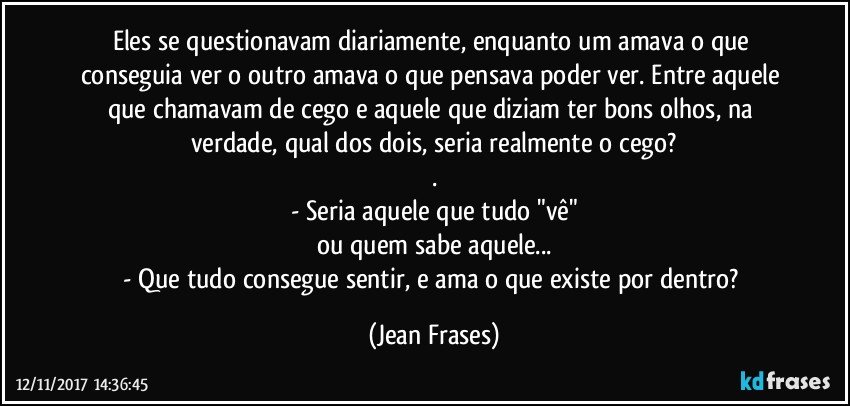 Eles se questionavam diariamente, enquanto um amava o que conseguia ver o outro amava o que pensava poder ver. Entre aquele que chamavam de cego e aquele que diziam ter bons olhos, na verdade, qual dos dois, seria realmente o cego?
.
- Seria aquele que tudo "vê"
ou quem sabe aquele...
- Que tudo consegue sentir, e ama o que existe por dentro? (Jean Frases)