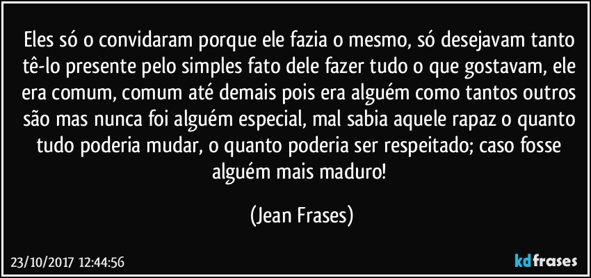 Eles só o convidaram porque ele fazia o mesmo, só desejavam tanto tê-lo presente pelo simples fato dele fazer tudo o que gostavam, ele era comum, comum até demais pois era alguém como tantos outros são mas nunca foi alguém especial, mal sabia aquele rapaz o quanto tudo poderia mudar, o quanto poderia ser respeitado; caso fosse alguém mais maduro! (Jean Frases)