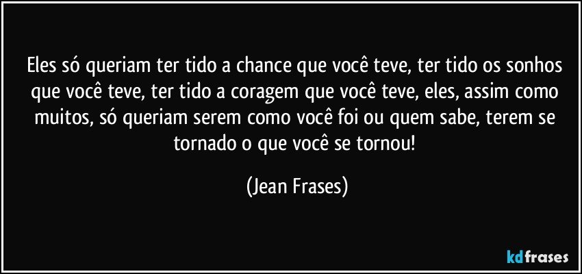 Eles só queriam ter tido a chance que você teve, ter tido os sonhos que você teve, ter tido a coragem que você teve, eles, assim como muitos, só queriam serem como você foi ou quem sabe, terem se tornado o que você se tornou! (Jean Frases)