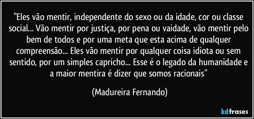 "Eles vão mentir, independente do sexo ou da idade, cor ou classe social... Vão mentir por justiça, por pena ou vaidade, vão mentir pelo bem de todos e por uma meta que esta acima de qualquer compreensão... Eles vão mentir por qualquer coisa idiota ou sem sentido, por um simples capricho... Esse é o legado da humanidade e a maior mentira é dizer que somos racionais" (Madureira Fernando)