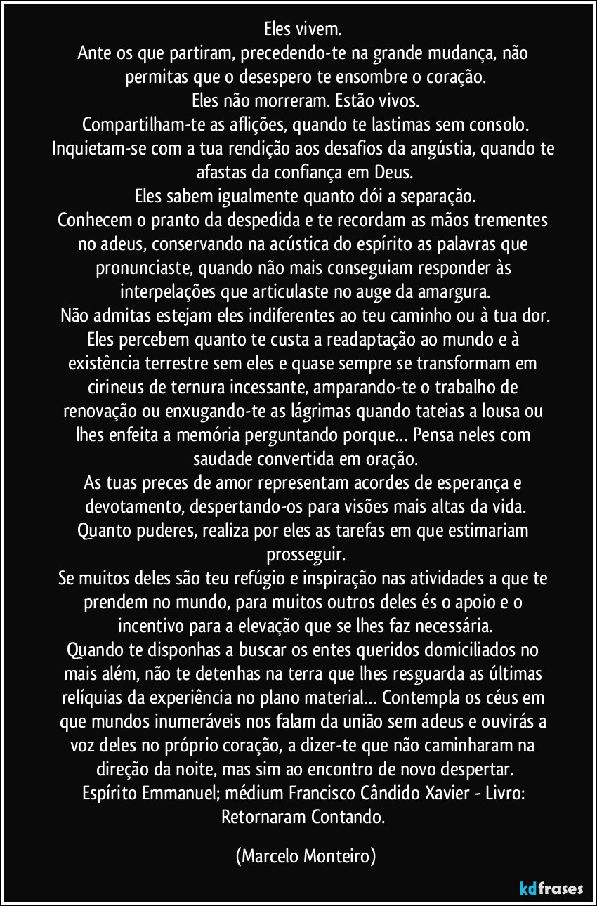 Eles vivem.
Ante os que partiram, precedendo-te na grande mudança, não permitas que o desespero te ensombre o coração.
Eles não morreram. Estão vivos.
Compartilham-te as aflições, quando te lastimas sem consolo.
Inquietam-se com a tua rendição aos desafios da angústia, quando te afastas da confiança em Deus.
Eles sabem igualmente quanto dói a separação.
Conhecem o pranto da despedida e te recordam as mãos trementes no adeus, conservando na acústica do espírito as palavras que pronunciaste, quando não mais conseguiam responder às interpelações que articulaste no auge da amargura.
Não admitas estejam eles indiferentes ao teu caminho ou à tua dor.
Eles percebem quanto te custa a readaptação ao mundo e à existência terrestre sem eles e quase sempre se transformam em cirineus de ternura incessante, amparando-te o trabalho de renovação ou enxugando-te as lágrimas quando tateias a lousa ou lhes enfeita a memória perguntando porque… Pensa neles com saudade convertida em oração.
As tuas preces de amor representam acordes de esperança e devotamento, despertando-os para visões mais altas da vida.
Quanto puderes, realiza por eles as tarefas em que estimariam prosseguir.
Se muitos deles são teu refúgio e inspiração nas atividades a que te prendem no mundo, para muitos outros deles és o apoio e o incentivo para a elevação que se lhes faz necessária.
Quando te disponhas a buscar os entes queridos domiciliados no mais além, não te detenhas na terra que lhes resguarda as últimas relíquias da experiência no plano material… Contempla os céus em que mundos inumeráveis nos falam da união sem adeus e ouvirás a voz deles no próprio coração, a dizer-te que não caminharam na direção da noite, mas sim ao encontro de novo despertar.
Espírito Emmanuel; médium Francisco Cândido Xavier - Livro: Retornaram Contando. (Marcelo Monteiro)