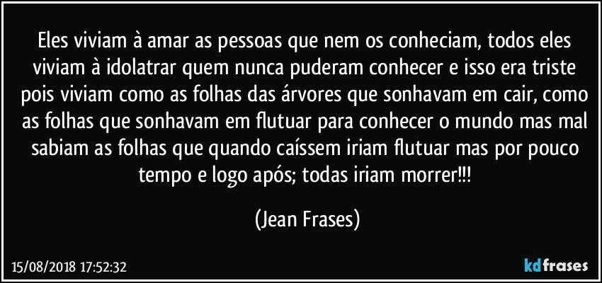 Eles viviam à amar as pessoas que nem os conheciam, todos eles viviam à idolatrar quem nunca puderam conhecer e isso era triste pois viviam como as folhas das árvores que sonhavam em cair, como as folhas que sonhavam em flutuar para conhecer o mundo mas mal sabiam as folhas que quando caíssem iriam flutuar mas por pouco tempo e logo após; todas iriam morrer!!! (Jean Frases)