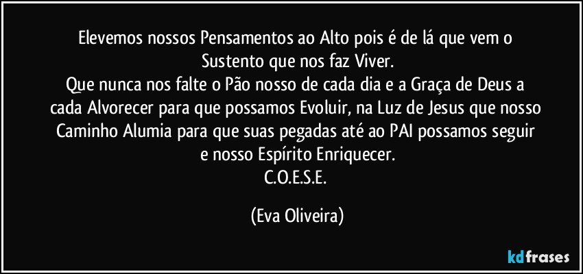 Elevemos nossos Pensamentos ao Alto pois é de lá que vem o Sustento que nos faz Viver.
Que nunca nos falte o Pão nosso de cada dia e a Graça de Deus a cada Alvorecer para que possamos Evoluir, na Luz de Jesus que nosso Caminho Alumia para que suas pegadas até ao PAI possamos seguir e nosso Espírito Enriquecer.
C.O.E.S.E. (Eva Oliveira)