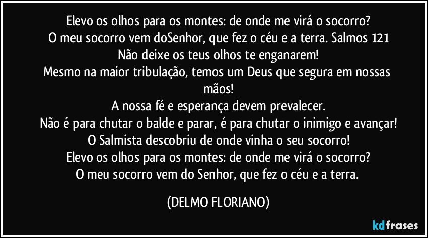 Elevo os olhos para os montes: de onde me virá o socorro?
O meu socorro vem doSenhor, que fez o céu e a terra. Salmos 121
Não deixe os teus olhos te enganarem!
Mesmo na maior tribulação, temos um Deus que segura em nossas mãos!
A nossa fé e esperança devem prevalecer.
Não é para chutar o balde e parar, é para chutar o inimigo e avançar!
O Salmista descobriu de onde vinha o seu socorro!
Elevo os olhos para os montes: de onde me virá o socorro?
O meu socorro vem do Senhor, que fez o céu e a terra. (DELMO FLORIANO)