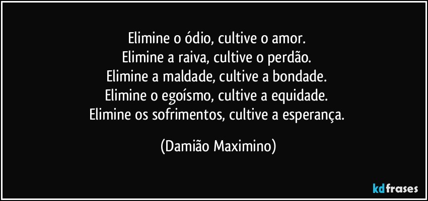 Elimine o ódio, cultive o amor. 
Elimine a raiva, cultive o perdão. 
Elimine a maldade, cultive a bondade. 
Elimine o egoísmo, cultive a equidade. 
Elimine os sofrimentos, cultive a esperança. (Damião Maximino)