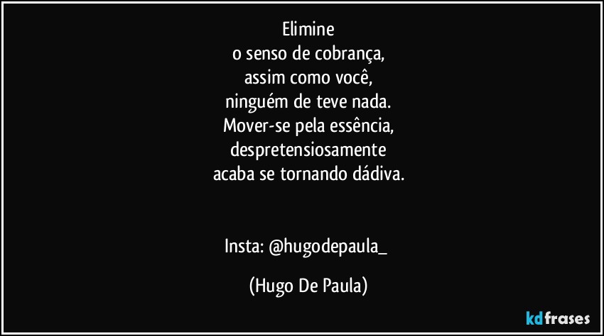 Elimine
o senso de cobrança,
assim como você,
ninguém de teve nada.
Mover-se pela essência,
despretensiosamente
acaba se tornando dádiva.


Insta: @hugodepaula_ (Hugo De Paula)