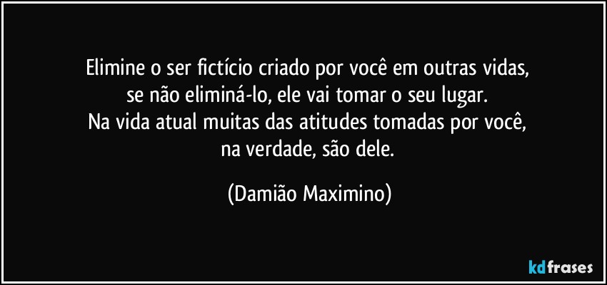 Elimine o ser fictício criado por você em outras vidas, 
se não eliminá-lo, ele vai tomar o seu lugar. 
Na vida atual muitas das atitudes tomadas por você, 
na verdade, são dele. (Damião Maximino)