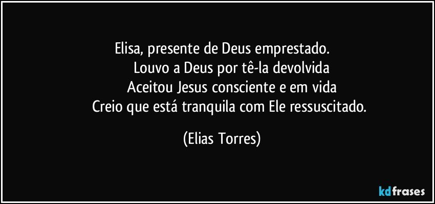 Elisa, presente de Deus emprestado.
                   Louvo a Deus por tê-la devolvida
                   Aceitou Jesus consciente e em vida
                   Creio que está tranquila com Ele ressuscitado. (Elias Torres)