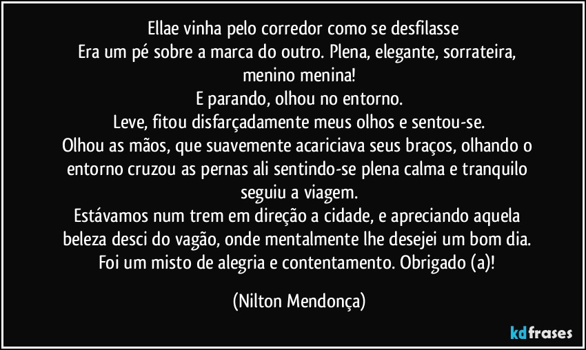 ⁠⁠Ellae vinha pelo corredor como se desfilasse
Era um pé sobre a marca do outro. Plena, elegante, sorrateira, menino menina!
E parando, olhou no entorno.
Leve, fitou disfarçadamente meus olhos e sentou-se.
Olhou as mãos, que suavemente acariciava seus braços, olhando o entorno cruzou as pernas ali sentindo-se plena calma e tranquilo seguiu a viagem.
Estávamos num trem em direção a cidade, e apreciando aquela beleza desci do vagão, onde mentalmente lhe desejei um bom dia. 
Foi um misto de alegria e contentamento. Obrigado (a)! (Nilton Mendonça)