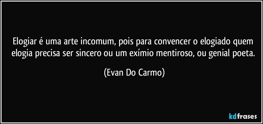 Elogiar é uma arte incomum, pois para convencer o elogiado quem elogia precisa ser sincero ou um exímio mentiroso, ou genial poeta. (Evan Do Carmo)